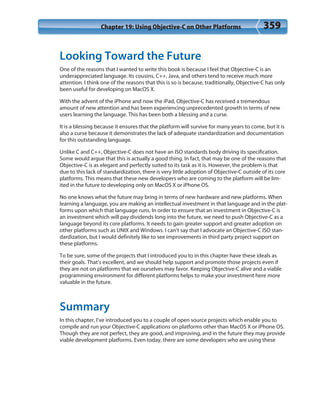Chapter 19: Using Objective-C on Other Platforms 359
Looking Toward the Future
One of the reasons that I wanted to write this book is because I feel that Objective-C is an
underappreciated language. Its cousins, C++, Java, and others tend to receive much more
attention. I think one of the reasons that this is so is because, traditionally, Objective-C has only
been useful for developing on MacOS X.
With the advent of the iPhone and now the iPad, Objective-C has received a tremendous
amount of new attention and has been experiencing unprecedented growth in terms of new
users learning the language. This has been both a blessing and a curse.
It is a blessing because it ensures that the platform will survive for many years to come, but it is
also a curse because it demonstrates the lack of adequate standardization and documentation
for this outstanding language.
Unlike C and C++, Objective-C does not have an ISO standards body driving its specification.
Some would argue that this is actually a good thing. In fact, that may be one of the reasons that
Objective-C is as elegant and perfectly suited to its task as it is. However, the problem is that
due to this lack of standardization, there is very little adoption of Objective-C outside of its core
platforms. This means that these new developers who are coming to the platform will be lim-
ited in the future to developing only on MacOS X or iPhone OS.
No one knows what the future may bring in terms of new hardware and new platforms. When
learning a language, you are making an intellectual investment in that language and in the plat-
forms upon which that language runs. In order to ensure that an investment in Objective-C is
an investment which will pay dividends long into the future, we need to push Objective-C as a
language beyond its core platforms. It needs to gain greater support and greater adoption on
other platforms such as UNIX and Windows. I can’t say that I advocate an Objective-C ISO stan-
dardization, but I would definitely like to see improvements in third party project support on
these platforms.
To be sure, some of the projects that I introduced you to in this chapter have these ideals as
their goals. That’s excellent, and we should help support and promote those projects even if
they are not on platforms that we ourselves may favor. Keeping Objective-C alive and a viable
programming environment for different platforms helps to make your investment here more
valuable in the future.
Summary
In this chapter, I’ve introduced you to a couple of open source projects which enable you to
compile and run your Objective-C applications on platforms other than MacOS X or iPhone OS.
Though they are not perfect, they are good, and improving, and in the future they may provide
viable development platforms. Even today, there are some developers who are using these
 