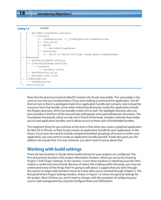 18 Introducing Objective-C
Listing 1.3 (continued)
| |-- BuildSettingsPanes.xcplugin
| | `-- Contents
| | |-- CodeResources -> _CodeSignature/CodeResources
| | |-- Info.plist
| | |-- MacOS
| | | `-- BuildSettingsPanes
| | |-- Resources
| | | |-- Built-in Build Settings Panes.pbsettingspanespec
|-- Resources
| |-- AskUserForNewFileDialog
| |-- CreateDiskImage.workflow
| | `-- Contents
| | `-- document.wflow
| |-- DevCDVersion.plist
| |-- Document-Cert.icns
|-- _CodeSignature
| `-- CodeResources
`-- version.plist
Note that the directory Contents/MacOS contains the Xcode executable. This executable is the
same as one that you would produce if you were making a command line application. The dif-
ference here is that it is packaged inside of an application bundle and contains code to load the
resources from that bundle. Some other interesting directories inside this application include
the PlugIns directory, which has bundles inside of it as well. The Spotlight directory also con-
tains bundles in the form of the SourceCode.mdimporter and uuid.mdimporter directories. The
Foundation framework, which we will visit in Part II of this book, includes methods that enable
you to read application bundles, and it allows access to these sorts of embedded bundles.
The important thing for you to know at this time is that when you create a graphical application
for Mac OS X, iPhone, or iPad, Xcode creates an application bundle for your application. In the
future, if you have the need to include compartmentalized groupings of resources within your
application, you may want to create an application bundle yourself. Xcode also gives you the
ability to do exactly that. For now, however, you don’t need to worry about that.
Working with build settings
There are two locations in Xcode where build settings for your projects are configured. The
first and primary location is the project information window, which you access by choosing
Project➪Edit Project Settings. In this section, I cover these windows in detail because the infor-
mation is useful and instructional. Because of where this is falling within the book, you may not
understand many of the things that I’m going to talk about. I suggest that you skim through
this section to begin with and then return to it later after you’ve worked through Chapter 2. The
first panel of the Project Settings window, shown in Figure 1.9, shows the general settings for
the project. Most of these you won’t need to change, with the exception of configuring your
source code management by using the Configure Roots and SCM button.
 