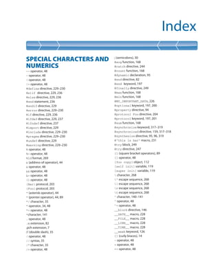 Index
SPECIAL CHARACTERS AND
NUMERICS
-- operator, 48
- operator, 48
! operator, 48
!= operator, 48
#define directive, 229–230
#elif directive, 229, 236
#else directive, 229, 236
#end statement, 236
#endif directive, 229
#error directive, 229–230
#if directive, 229, 236
#ifdef directive, 229, 237
#ifndef directive, 237
#import directive, 229
#include directive, 229–230
#pragma directive, 229–230
#undef directive, 229
#warning directive, 229–230
% operator, 48
%= operator, 48
%ld format, 269
& (address-of operator), 44
& operator, 48
&& operator, 48
&= operator, 48
() operator, 48
(Bar) protocol, 203
(Foo) protocol, 203
* (asterisk operator), 44
* (pointer operator), 44, 89
*/ character, 35
* operator, 34, 48
*= operator, 48
*character, 141
. operator, 48
.m extension, 82
.pch extension, 7
// (double slash), 35
/ operator, 48
// syntax, 35
/* character, 35
/= operator, 48
; (semicolons), 30
@avg function, 168
@catch directive, 244
@count function, 168
@dynamic declaration, 95
@end directive, 82
@end keyword, 197
@finally directive, 249
@max function, 168
@min function, 168
@MY_IMPORTANT_DATA, 226
@optional keyword, 197, 200
@property directive, 94
@protocol Foo directive, 204
@protocol keyword, 197, 201
@sum function, 168
@synchronize keyword, 317–319
@synchronized directive, 159, 317–318
@synthesize directive, 95, 96, 319
@”this is bar” macro, 231
@try block, 249
@try directive, 247
[] (square bracket operators), 89
[] operator, 48
[foo copy] object, 112
[self init] variable, 119
[super init] variable, 119
 character, 268
” escape sequence, 268
 escape sequence, 268
r escape sequence, 268
t escape sequence, 268
^ character, 140–141
^ operator, 48
^= operator, 48
__block directive, 146
__DATE__ macro, 228
__FILE__ macro, 228
__LINE__ macro, 228
__TIME__ macro, 228
__weak keyword, 126
{} (curly braces), 14
~ operator, 48
+ operator, 48
++ operator, 48
 