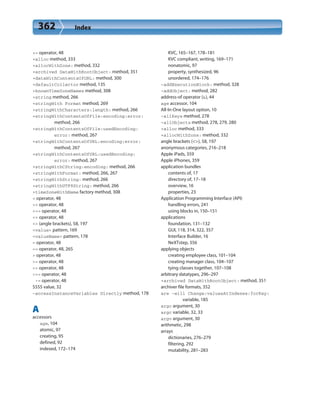 362 Index
+= operator, 48
+alloc method, 333
+allocWithZone: method, 332
+archived DataWithRootObject: method, 351
+dataWithContentsOfURL: method, 300
+defaultCollector method, 135
+knownTimeZoneNames method, 308
+string method, 266
+stringWith Format method, 269
+stringWithCharacters:length: method, 266
+stringWithContentsOfFile:encoding:error:
method, 266
+stringWithContentsOfFile:usedEncoding:
error: method, 267
+stringWithContentsOfURL:encoding:error:
method, 267
+stringWithContentsOfURL:usedEncoding:
error: method, 267
+stringWithCString:encoding: method, 266
+stringWithFormat: method, 266, 267
+stringWithString: method, 266
+stringWithUTF8String: method, 266
+timeZoneWithName factory method, 308
< operator, 48
<< operator, 48
<<= operator, 48
<= operator, 48
<> (angle brackets), 58, 197
<value> pattern, 169
<valueName> pattern, 178
= operator, 48
== operator, 48, 265
> operator, 48
>= operator, 48
>> operator, 48
>>= operator, 48
-= operator, 48
5555 value, 32
-accessInstanceVariables Directly method, 178
A
accessors
age, 104
atomic, 97
creating, 95
defined, 92
indexed, 172–174
KVC, 165–167, 178–181
KVC compliant, writing, 169–171
nonatomic, 97
property, synthesized, 96
unordered, 174–176
-addExecutionBlock: method, 328
-addObject: method, 282
address-of operator (&), 44
age accessor, 104
All-In-One layout option, 10
-allKeys method, 278
–allObjects method, 278, 279, 280
+alloc method, 333
+allocWithZone: method, 332
angle brackets (<>), 58, 197
anonymous categories, 216–218
Apple iPads, 359
Apple iPhones, 359
application bundles
contents of, 17
directory of, 17–18
overview, 16
properties, 23
Application Programming Interface (API)
handling errors, 241
using blocks in, 150–151
applications
foundation, 131–132
GUI, 118, 314, 322, 357
Interface Builder, 16
NeXTstep, 356
applying objects
creating employee class, 101–104
creating manager class, 104–107
tying classes together, 107–108
arbitrary datatypes, 296–297
+archived DataWithRootObject: method, 351
archiver file formats, 352
are -will Change:valuesAtIndexes:forKey:
variable, 185
argc argument, 30
argc variable, 32, 33
argv argument, 30
arithmetic, 298
arrays
dictionaries, 276–279
filtering, 292
mutability, 281–283
 