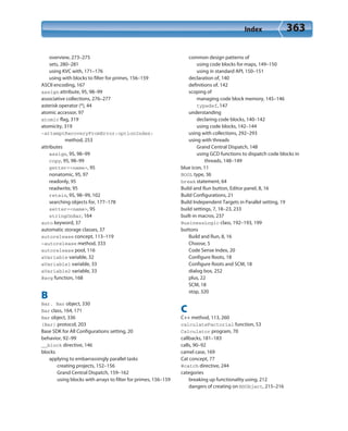 Index 363
overview, 273–275
sets, 280–281
using KVC with, 171–176
using with blocks to filter for primes, 156–159
ASCII encoding, 167
assign attribute, 95, 98–99
associative collections, 276–277
asterisk operator (*), 44
atomic accessor, 97
atomic flag, 319
atomicity, 319
-attemptRecoveryFromError:optionIndex:
method, 253
attributes
assign, 95, 98–99
copy, 95, 98–99
getter=<name>, 95
nonatomic, 95, 97
readonly, 95
readwrite, 95
retain, 95, 98–99, 102
searching objects for, 177–178
setter=<name>, 95
stringOnBar, 164
auto keyword, 37
automatic storage classes, 37
autorelease concept, 113–119
-autorelease method, 333
autorelease pool, 116
aVariable variable, 32
aVariable1 variable, 33
aVariable2 variable, 33
@avg function, 168
B
Bar. Bar object, 330
Bar class, 164, 171
Bar object, 336
(Bar) protocol, 203
Base SDK for All Configurations setting, 20
behavior, 92–99
__block directive, 146
blocks
applying to embarrassingly parallel tasks
creating projects, 152–156
Grand Central Dispatch, 159–162
using blocks with arrays to filter for primes, 156–159
common design patterns of
using code blocks for maps, 149–150
using in standard API, 150–151
declaration of, 140
definitions of, 142
scoping of
managing code block memory, 145–146
typedef, 147
understanding
declaring code blocks, 140–142
using code blocks, 142–144
using with collections, 292–293
using with threads
Grand Central Dispatch, 148
using GCD functions to dispatch code blocks in
threads, 148–149
blue icon, 11
BOOL type, 36
break statement, 64
Build and Run button, Editor panel, 8, 16
Build Configurations, 21
Build Independent Targets in Parallel setting, 19
build settings, 7, 18–23, 233
built-in macros, 237
BusinessLogic class, 192–193, 199
buttons
Build and Run, 8, 16
Choose, 5
Code Sense Index, 20
Configure Roots, 18
Configure Roots and SCM, 18
dialog box, 252
plus, 22
SCM, 18
stop, 320
C
C++ method, 113, 260
calculateFactorial function, 53
Calculator program, 70
callbacks, 181–183
calls, 90–92
camel case, 169
Cat concept, 77
@catch directive, 244
categories
breaking up functionality using, 212
dangers of creating on NSObject, 215–216
 