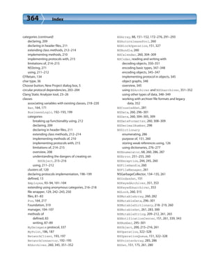 364 Index
categories (continued)
declaring, 209
declaring in header files, 211
extending class methods, 212–214
implementing methods, 210
implementing protocols with, 215
limitations of, 214–215
NSString, 271
using, 211–212
CFRetain, 134
char type, 36
Choose button, New Project dialog box, 5
circular protocol dependencies, 203–204
Clang Static Analyzer tool, 23–26
classes
associating variables with existing classes, 218–220
Bar, 164, 171
BusinessLogic, 192–193, 199
categories
breaking up functionality using, 212
declaring, 209
declaring in header files, 211
extending class methods, 212–214
implementing methods of, 210
implementing protocols with, 215
limitations of, 214–215
overview, 208
understanding the dangers of creating on
NSObject, 215–216
using, 211–212
clusters of, 120
declaring protocols implementation, 198–199
defined, 13
Employee, 93–94, 101–104
extending using anonymous categories, 216–218
file wrapper, 129, 242–243, 250
files, 81–83
Foo, 164, 217
Foundation, 319
manager, 104–107
methods of
defined, 83
writing, 87–89
MyDelegate protocol, 337
MyPoint, 186, 187
NetworkClient, 193, 197
NetworkConnector, 192–195
NSArchiver, 260, 345, 351–352
NSArray, 88, 151–152, 172–276, 291–293
NSAutoreleasePool, 260
NSBlockOperation, 151, 327
NSBundle, 260
NSCalendar, 260, 304–309
NSCoder, reading and writing with
decoding objects, 350–351
encoding basic types, 347–348
encoding objects, 345–347
implementing protocol in objects, 345
object graphs, 348
overview, 345
using NSArchiver and NSUnarchiver, 351–352
using other types of data, 348–349
working with archiver file formats and legacy
data, 352
NSCountedSet, 281
NSData, 260, 296–301
NSDate, 260, 304–305, 309
NSDateFormatter, 260, 308–309
NSDecimalNumber, 298
NSDictionary
enumerating, 286
purpose of, 151, 260
storing weak references using, 126
using dictionaries, 276–277
NSEnumerator, 68, 260, 286, 287
NSError, 251–255, 260
NSException, 244, 245, 260
NSFileHandle, 260
NSFileManager, 261
NSGarbageCollector, 134–135, 261
NSIndexSet, 151
NSKeyedArchiver, 351, 353
NSKeyedUnarchiver, 353
NSLock, 260, 315
NSMutableArray, 260, 282
NSMutableData, 296–301
NSMutableDictionary, 218- 219, 260
NSMutableSet, 261, 283, 300
NSMutableString, 209–212, 261, 265
NSNotificationCenter, 151, 261, 339, 343
NSNumber, 295–301
NSObject, 200, 215–216, 261
NSOperation, 322–328
NSOperationQueue, 151, 322–328
NSPointerArray, 285, 286
NSSet, 151, 175, 261, 280
 