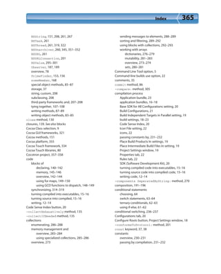 Index 365
NSString, 151, 208, 261, 267
NSTask, 261
NSThread, 261, 319, 322
NSUnarchiver, 260, 345, 351–352
NSURL, 261
NSURLConnection, 201
NSValue, 295–301
Observer, 187, 189
overview, 78
PrimeFinder, 153, 156
someMember, 168
special object methods, 85–87
storage, 37
string, custom, 208
subclassing, 208
third-party frameworks and, 207–208
tying together, 107–108
writing methods, 87–89
writing object methods, 83–85
close method, 130
closures, 139. See also blocks
Cocoa Class selection, 9
Cocoa GUI frameworks, 321
Cocoa methods, 151
Cocoa platform, 355
Cocoa Touch framework, 334
Cocoa Touch libraries, 80
Cocotron project, 357–358
code
blocks of
declaring, 140–142
memory, 145–146
overview, 142–144
using for maps, 149–150
using GCD functions to dispatch, 148–149
synchronizing, 314–319
turning compiled into executables, 15–16
turning source into compiled, 15–16
writing, 12–14
Code Sense Index button, 20
-collectExhaustively method, 135
-collectIfNeeded method, 135
collections
enumerating, 286–288
memory management and
overview, 283–284
using specialized collections, 285–286
overview, 273
sending messages to elements, 288–289
sorting and filtering, 289–292
using blocks with collections, 292–293
working with arrays
dictionaries, 276–279
mutability, 281–283
overview, 273–274
sets, 280–281
Command Line Tool option, 5
Command-line builds use option, 22
comments, 35
commit method, 86
-compare: method, 305
compilation process
Application bundle, 23
application bundles, 16–18
Base SDK for All Configurations setting, 20
Build Configurations, 21
Build Independent Targets in Parallel setting, 19
build settings, 18–23
Code Sense Index, 20
Icon File setting, 22
icons, 22
passing constants by, 231–232
Place Build Products In settings, 19
Place Intermediate Build Files In setting, 19
Project Settings window, 19
Properties tab, 22
Rules tab, 22
SDK (Software Development Kit), 20
turning compiled code into executables, 15–16
turning source code into compiled code, 15–16
writing code, 12–14
-components SeperatedByString: method, 270
composition, 191–196
conditional statements
choosing, 64
switch statements, 63–64
ternary conditionals, 62–63
using if-else, 61–62
conditional switching, 236–237
Configurations tab, 20
Configure Roots button, Project Settings window, 18
-conformsToProtocol: method, 201
const keyword, 37, 38
constants
overview, 230–231
passing by compilation, 231–232
 