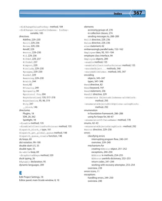 Index 367
-didChangeValueForKey: method, 184
-didChange:valuesForIndexes: forKey:
variable, 185
directives
#define, 229–230
#elif, 229, 236
#else, 229, 236
#endif, 229
#error, 229–230
#if, 229, 236
#ifdef, 229, 237
#ifndef, 237
#import, 229
#include, 229–230
#pragma, 229–230
#undef, 229
#warning, 229–230
@catch, 244
@end, 82
@finally, 249
@property, 94
@protocol Foo, 204
@synchronized, 159, 317–318
@synthesize, 95, 96, 319
@try, 247
__block, 146
directories
PlugIns, 18
SDK, 20, 262
Spotlight, 18
-disable method, 135
-disableCollectionForPointer: method, 135
dispatch_block_t type, 161
dispatch_get_global_queue method, 148
dispatch_queue_create function, 148
do loops, 69
dot notation, 99–100
double slash (//), 35
double type, 35
do-while loop, 69
-dropSortedKeys method, 220
duck typing, 26
@dynamic declaration, 95
dynamic languages, 209
E
Edit Project Settings, 18
Editor panel, main Xcode window, 8, 10
elements
accessing groups of, 276
in collection classes, 274
sending messages to, 288–289
#elif directive, 229, 236
#else directive, 229, 236
else statement, 62
embarrassingly parallel tasks, 152–162
Employee class, 93, 101–104
employee class interface, 94
Employee objects, 289
-enable method, 135
-enableCollectionForPointer: method, 135
-encodeObject... methods, 346
-encodeWithCoder: method, 345, 347
encoding
objects, 345–347
types, 347–348
@end directive, 82
@end keyword, 197
#end statement, 236
#endif directive, 229
-enumerate ObjectsAtIndexes:withBlock:
method, 293
-enumerateObjectsWithOptions:usingBlock:
method, 292
enumeration
in foundation framework, 286–288
using for loops for, 66–67
-enumeratorOf<ValueName> method, 178
enums, 42–43
-enunerateObjectsUsingBlock: method, 292
#error directive, 229–230
errors
classifying errors
interrupting program flow, 240–241
overview, 239–240
mechanisms for
creating NSError object, 251–252
exceptions, 244–250
NSError in methods, 254–255
NSError userInfo dictionary, 252–253
return codes, 241–244
working with recovery attempter, 253–254
overview, 239
errors icons, 11
exceptions
handling errors, 244–250
overview, 240
 