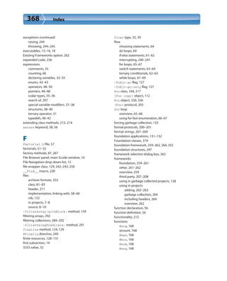 368 Index
exceptions (continued)
raising, 244
throwing, 244–245
executables, 15–16, 18
Existing Frameworks option, 262
expanded code, 236
expressions
comments, 35
counting, 66
declaring variables, 32–35
enums, 42–43
operators, 48–50
pointers, 44–48
scalar types, 35–36
search of, 207
special variable modifiers, 37–38
structures, 38–40
ternary operator, 51
typedefs, 40–42
extending class methods, 212–214
extern keyword, 38, 56
F
Factorial.h file, 57
factorials, 51–52
factory methods, 87, 267
File Browser panel, main Xcode window, 10
File Navigation drop-down list, 12
file wrapper class, 129, 242–243, 250
__FILE__ macro, 228
files
archiver formats, 352
class, 81–83
header, 211
implementation, linking with, 58–60
nib, 132
in projects, 7–8
source, 8–10
-filterArray:withBlock: method, 159
filtering arrays, 292
filtering collections, 289–292
-filterUsingPredicate: method, 291
finalize method, 124, 129
@finally directive, 249
finite resources, 128–131
first subsection, 14
5555 value, 32
float type, 35, 39
flow
choosing statements, 64
do loops, 69
if-else statements, 61–62
interrupting, 240–241
for loops, 65–67
switch statements, 63–64
ternary conditionals, 62–63
while loops, 67–69
-fobjc-gc flag, 127
-fobjc-gc-only flag, 127
Foo class, 164, 217
[foo copy] object, 112
Foo object, 330, 336
(Foo) protocol, 203
for loop
overview, 65–66
using for fast enumeration, 66–67
forcing garbage collection, 133
formal protocols, 200–201
format strings, 267–269
foundation applications, 131–132
Foundation classes, 319
foundation framework, 259–262, 264, 355
foundation structures, 297
framework selection dialog box, 263
frameworks
foundation, 259–261
other, 261–262
overview, 259
third-party, 207–208
using in garbage collected projects, 128
using in projects
adding, 262–263
garbage collection, 264
including headers, 264
overview, 262
function declaration, 56
function definition, 56
functionality, 212
functions
@avg, 168
@count, 168
@max, 168
@min, 168
@sum, 168
@avg, 168
 