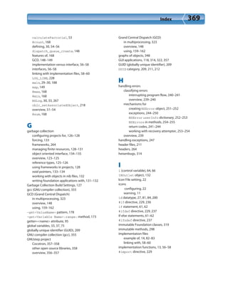 Index 369
calculateFactorial, 53
@count, 168
defining, 30, 54–56
dispatch_queue_create, 148
features of, 168
GCD, 148–149
implementation versus interface, 56–58
interfaces, 56–58
linking with implementation files, 58–60
LOG_LINE, 228
main, 29–30, 188
map, 149
@max, 168
@min, 168
NSLog, 30, 33, 267
objc_setAssociatedObject, 218
overview, 51–54
@sum, 168
G
garbage collection
configuring projects for, 126–128
forcing, 133
frameworks, 264
managing finite resources, 128–131
object oriented interface, 134–135
overview, 123–125
reference types, 125–126
using frameworks in projects, 128
void pointers, 133–134
working with objects in nib files, 132
writing foundation applications with, 131–132
Garbage Collection Build Settings, 127
gcc (GNU compiler collection), 355
GCD (Grand Central Dispatch)
in multiprocessing, 323
overview, 148
using, 159–162
-get<ValueName> pattern, 178
-get<Variable Name>:range: method, 173
getter=<name> attribute, 95
global variables, 33, 37, 75
globally unique identifier (GUID), 209
GNU compiler collection (gcc), 355
GNUstep project
Cocotron, 357–358
other open source libraries, 358
overview, 356–357
Grand Central Dispatch (GCD)
in multiprocessing, 323
overview, 148
using, 159–162
graphs of objects, 348
GUI applications, 118, 314, 322, 357
GUID (globally unique identifier), 209
GUID category, 209, 211, 212
H
handling errors
classifying errors
interrupting program flow, 240–241
overview, 239–240
mechanisms for
creating NSError object, 251–252
exceptions, 244–250
NSError userInfo dictionary, 252–253
NSErrors in methods, 254–255
return codes, 241–244
working with recovery attempter, 253–254
overview, 239
handling exceptions, 247
header files, 211
headers, 264
heisenbugs, 314
I
i (control variable), 64, 66
IBOutlet object, 132
Icon File setting, 22
icons
configuring, 22
warning, 11
id datatype, 27, 81, 84, 200
#if directive, 229, 236
if statement, 61, 62
#ifdef directive, 229, 237
if-else statements, 61–62
#ifndef directive, 237
immutable Foundation classes, 319
immutable methods, 298
implementation files
example of, 14, 82–83
linking with, 58–60
implementation functions, 13, 56–58
#import directive, 229
 