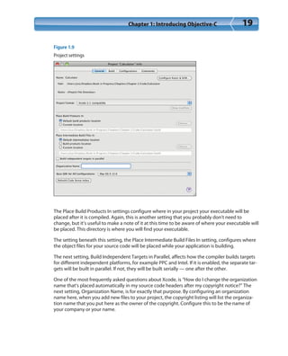 Chapter 1: Introducing Objective-C 19
Figure 1.9
Project settings
The Place Build Products In settings configure where in your project your executable will be
placed after it is compiled. Again, this is another setting that you probably don’t need to
change, but it’s useful to make a note of it at this time to be aware of where your executable will
be placed. This directory is where you will find your executable.
The setting beneath this setting, the Place Intermediate Build Files In setting, configures where
the object files for your source code will be placed while your application is building.
The next setting, Build Independent Targets in Parallel, affects how the compiler builds targets
for different independent platforms, for example PPC and Intel. If it is enabled, the separate tar-
gets will be built in parallel. If not, they will be built serially — one after the other.
One of the most frequently asked questions about Xcode, is “How do I change the organization
name that’s placed automatically in my source code headers after my copyright notice?” The
next setting, Organization Name, is for exactly that purpose. By configuring an organization
name here, when you add new files to your project, the copyright listing will list the organiza-
tion name that you put here as the owner of the copyright. Configure this to be the name of
your company or your name.
 