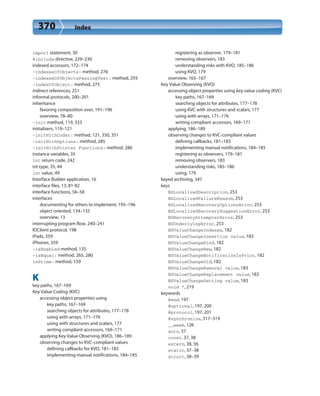 370 Index
import statement, 30
#include directive, 229–230
indexed accessors, 172–174
-indexesOfObjects: method, 276
-indexesOfObjectsPassingTest: method, 293
-indexOfObject: method, 275
indirect references, 251
informal protocols, 200–201
inheritance
favoring composition over, 191–196
overview, 78–80
-init method, 119, 333
initializers, 119–121
-initWithCoder: method, 121, 350, 351
-initWithOptions: method, 285
-initWithPointer Functions: method, 286
instance variables, 35
int return code, 242
int type, 35, 44
int value, 49
Interface Builder application, 16
interface files, 13, 81-82
interface functions, 56–58
interfaces
documenting for others to implement, 195–196
object oriented, 134–135
overview, 13
interrupting program flow, 240–241
IOClient protocol, 198
iPads, 359
iPhones, 359
-isEnabled method, 135
-isEqual: method, 265, 280
isPrime: method, 159
K
key paths, 167–169
Key Value Coding (KVC)
accessing object properties using
key paths, 167–169
searching objects for attributes, 177–178
using with arrays, 171–176
using with structures and scalars, 177
writing compliant accessors, 169–171
applying Key Value Observing (KVO), 186–189
observing changes to KVC-compliant values
defining callbacks for KVO, 181–183
implementing manual notifications, 184–185
registering as observer, 179–181
removing observers, 183
understanding risks with KVO, 185–186
using KVO, 179
overview, 165–167
Key Value Observing (KVO)
accessing object properties using key value coding (KVC)
key paths, 167–169
searching objects for attributes, 177–178
using KVC with structures and scalars, 177
using with arrays, 171–176
writing compliant accessors, 169–171
applying, 186–189
observing changes to KVC-compliant values
defining callbacks, 181–183
implementing manual notifications, 184–185
registering as observers, 179–181
removing observers, 183
understanding risks, 185–186
using, 179
keyed archiving, 347
keys
NSLocalizedDescription, 253
NSLocalizedFailureReason, 253
NSLocalizedRecoveryOptionsError, 253
NSLocalizedRecoverySuggestionError, 253
NSRecoveryAttempterError, 253
NSUnderlyingError, 253
NSValueChangeIndexes, 182
NSValueChangeInsertion value, 183
NSValueChangeKind, 182
NSValueChangeNew, 182
NSValueChangeNotificationIsPrior, 182
NSValueChangeOld, 182
NSValueChangeRemoval value, 183
NSValueChangeReplacement value, 183
NSValueChangeSetting value, 183
void *, 219
keywords
@end, 197
@optional, 197, 200
@protocol, 197, 201
@synchronize, 317–319
__weak, 126
auto, 37
const, 37, 38
extern, 38, 56
static, 37–38
struct, 38–39
 