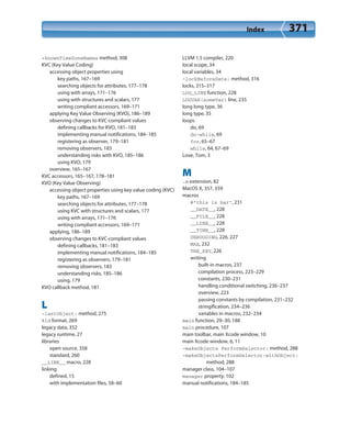 Index 371
+knownTimeZoneNames method, 308
KVC (Key Value Coding)
accessing object properties using
key paths, 167–169
searching objects for attributes, 177–178
using with arrays, 171–176
using with structures and scalars, 177
writing compliant accessors, 169–171
applying Key Value Observing (KVO), 186–189
observing changes to KVC-compliant values
defining callbacks for KVO, 181–183
implementing manual notifications, 184–185
registering as observer, 179–181
removing observers, 183
understanding risks with KVO, 185–186
using KVO, 179
overview, 165–167
KVC accessors, 165–167, 178–181
KVO (Key Value Observing)
accessing object properties using key value coding (KVC)
key paths, 167–169
searching objects for attributes, 177–178
using KVC with structures and scalars, 177
using with arrays, 171–176
writing compliant accessors, 169–171
applying, 186–189
observing changes to KVC-compliant values
defining callbacks, 181–183
implementing manual notifications, 184–185
registering as observers, 179–181
removing observers, 183
understanding risks, 185–186
using, 179
KVO callback method, 181
L
-lastObject: method, 275
%ld format, 269
legacy data, 352
legacy runtime, 27
libraries
open source, 358
standard, 260
__LINE__ macro, 228
linking
defined, 15
with implementation files, 58–60
LLVM 1.5 compiler, 220
local scope, 34
local variables, 34
-lockBeforeDate: method, 316
locks, 315–317
LOG_LINE function, 228
LOGVAR(someVar) line, 235
long long type, 36
long type, 35
loops
do, 69
do-while, 69
for, 65–67
while, 64, 67–69
Love, Tom, 3
M
.m extension, 82
MacOS X, 357, 359
macros
@”this is bar”, 231
__DATE__, 228
__FILE__, 228
__LINE__, 228
__TIME__, 228
DEBUGGING, 226, 227
MAX, 232
THE_KEY, 226
writing
built-in macros, 237
compilation process, 223–229
constants, 230–231
handling conditional switching, 236–237
overview, 223
passing constants by compilation, 231–232
stringification, 234–236
variables in macros, 232–234
main function, 29–30, 188
main procedure, 107
main toolbar, main Xcode window, 10
main Xcode window, 6, 11
-makeObjects PerformSelector: method, 288
-makeObjectsPerformSelector:withObject:
method, 288
manager class, 104–107
manager property, 102
manual notifications, 184–185
 