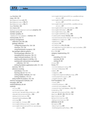 372 Index
map function, 149
maps, 149–150
MathOperations unit, 70
MathOperations.h file, 72
MathOperations.m file, 71
@max function, 168
MAX macro, 232
maxConcurrentOperationCount property, 326
member names, 99
member variables, 35
-memberOf<ValueName>: method, 178
memory leaks, 34, 111
memory management
collections and, 283–286
garbage collection
configuring projects for, 126–128
overview, 123–126
using frameworks in projects, 128
key garbage collector patterns
forcing garbage collection, 133
managing finite resources, 128–131
object oriented interfaces, 134–135
working with objects in nib files, 132
working with void pointers and garbage
collection, 133–134
writing foundation applications with, 131–132
overview, 109–112
reference counting
autorelease, 113–119
learning rules of, 112–113
writing dealloc methods, 121–122
writing initializers, 119–121
using models for projects, 135–136
memory management methods, 334
messages, 288–289
method definition, 83–84
methods
+alloc, 333
+allocWithZone:, 332
+archived DataWithRootObject:, 351
+dataWithContentsOfURL:, 300
+defaultCollector, 135
+knownTimeZoneNames, 308
+string, 266
+stringWith Format, 269
+stringWithCharacters:length:, 266
+stringWithContentsOfFile:encoding:
error:, 266
+stringWithContentsOfFile:usedEncoding:
error:, 267
+stringWithContentsOfURL:encoding:
error:, 267
+stringWithContentsOfURL:usedEncoding:
error:, 267
+stringWithCString:encoding:, 266
+stringWithFormat:, 266, 267
+stringWithString:, 266
+stringWithUTF8String:, 266
+timeZoneWithName factory, 308
-accessInstanceVariables Directly, 178
-addExecutionBlock:, 328
-addObject:, 282
-allKeys, 278
–allObjects, 278, 279, 280
-attemptRecoveryFromError:optionIndex:, 253
-autorelease, 333
C++, 113, 260
category, implementing, 210
class
extending, 212–214
overview, 83–84
writing, 87–89
close, 130
Cocoa, 151
-collectExhaustively, 135
-collectIfNeeded, 135
commit, 86
-compare:, 305
-componentseperatedByString:, 270
-conformsToProtocol:, 201
-copyWithZone:, 333
Core Foundation, 133
-count, 274
-countForObject:, 281
-countOf<ValueName>, 178
-countOf<VariableName>, 172, 175
CreateFoo, 112
+dataWithContentsOfURL:, 300
dealloc, 86–87, 106, 119, 121–122
deallocation, 130
defaultCollector, 134
+defaultCollector, 135
definition of, 83–84
delegate, 338
-description, 268
-didChangeValueForKey:, 184
 