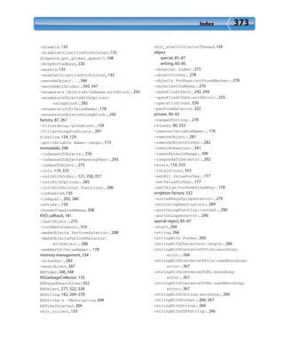 Index 373
-disable, 135
-disableCollectionForPointer:, 135
dispatch_get_global_queue(), 148
-dropSortedKeys, 220
-enable, 135
-enableCollectionForPointer:, 135
-encodeObject..., 346
-encodeWithCoder:, 345, 347
-enumerate ObjectsAtIndexes:withBlock:, 293
-enumerateObjectsWithOptions:
usingBlock:, 292
-enumeratorOf<ValueName>, 178
-enunerateObjectsUsingBlock:, 292
factory, 87, 267
-filterArray:withBlock:, 159
-filterUsingPredicate:, 291
finalize, 124, 129
-get<Variable Name>:range:, 173
immutable, 298
-indexesOfObjects:, 276
-indexesOfObjectsPassingTest:, 293
-indexOfObject:, 275
-init, 119, 333
-initWithCoder:, 121, 350, 351
-initWithOptions:, 285
-initWithPointer Functions:, 286
-isEnabled, 135
-isEqual:, 265, 280
isPrime:, 159
+knownTimeZoneNames, 308
KVO callback, 181
-lastObject:, 275
-lockBeforeDate:, 316
-makeObjects PerformSelector:, 288
-makeObjectsPerformSelector:
withObject:, 288
-memberOf<ValueName>:, 178
memory management, 334
-minusSet:, 283
-nextObject, 287
NSCoder, 346, 348
NSGarbageCollector, 135
NSKeyedUnarchiver, 352
NSObject, 277, 322, 338
NSString, 182, 269–270
NSString’s -description, 268
NSTimeInterval, 304
objc_collect, 133
objc_startCollectorThread, 124
object
special, 85–87
writing, 83–85
-objectAt Index:, 275
-objectForKey:, 278
-objects ForKeys:notFoundMarker:, 278
-objectsAtIndexes:, 276
-openFileAtPath:, 242, 244
-openFileAtPath:withError:, 255
-operationCount, 326
-performSelector, 322
private, 90–92
-rangeOfString:, 270
release, 90, 333
-remove<VariableName>:, 176
-removeObject:, 281
-removeObjectForKey:, 282
-removeObserver:, 341
-resetBytesInRange:, 300
-respondsToSelector:, 202
retain, 110, 333
-retainCount, 333
-setNil ValueForKey:, 177
-setValueForKey:, 177
-setValue:forUndefinedKey:, 178
singleton factory, 332
-sortedKeysUsingSelector:, 279
-sortUsingDescriptors:, 289
-sortUsingFunction:context:, 290
-sortUsingSelector:, 290
special object, 85–87
-start, 204
+string, 266
+stringWith Format, 269
+stringWithCharacters:length:, 266
+stringWithContentsOfFile:encoding:
error:, 266
+stringWithContentsOfFile:usedEncoding:
error:, 267
+stringWithContentsOfURL:encoding:
error:, 267
+stringWithContentsOfURL:usedEncoding:
error:, 267
+stringWithCString:encoding:, 266
+stringWithFormat:, 266, 267
+stringWithString:, 266
+stringWithUTF8String:, 266
 