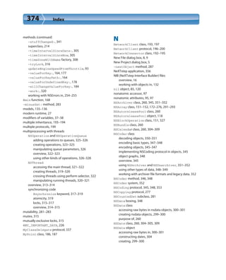374 Index
methods (continued)
-stuffChanged:, 341
superclass, 214
-timeIntervalSinceDate:, 305
-timeIntervalSinceNow, 305
+timeZoneWithName factory, 308
-tryLock, 316
updateEngineSpeedFromThrottle, 93
-valueForKey:, 164, 177
-valueForKeyPath:, 164
-valueForUndefinedKey:, 178
-willChangeValueForKey:, 184
-work:, 320
working with NSErrors in, 254–255
@min function, 168
-minusSet: method, 283
models, 135–136
modern runtime, 27
modifiers of variables, 37–38
multiple inheritance, 193–194
multiple protocols, 199
multiprocessing with threads
NSOperation and NSOperationQueue
adding operations to queues, 325–326
creating operations, 323–325
manipulating queue parameters, 326
overview, 322–323
using other kinds of operations, 326–328
NSThread
accessing the main thread, 321–322
creating threads, 319–320
crossing threads using perform selector, 322
manipulating running threads, 320–321
overview, 313–314
synchronizing code
@synchronize keyword, 317–319
atomicity, 319
locks, 315–317
overview, 314–315
mutability, 281–283
mutex, 315
mutually exclusive locks, 315
@MY_IMPORTANT_DATA, 226
MyClassDelegate protocol, 337
MyPoint class, 186, 187
N
NetworkClient class, 193, 197
NetworkClient protocol, 196–200
NetworkConnector class, 192–195
New File dialog box, 8, 9
New Project dialog box, 5
-nextObject method, 287
NeXTstep application, 356
NIB (NeXTstep Interface Builder) files
overview, 16
working with objects in, 132
nil object, 85, 120
nonatomic accessor, 97
nonatomic attributes, 95, 97
NSArchiver class, 260, 345, 351–352
NSArray class, 151–152, 172–276, 291–293
NSAutoreleasePool class, 260
NSAutoreleasePool object, 118
NSBlockOperation class, 151, 327
NSBundle class, 260
NSCalendar class, 260, 304–309
NSCoder class
decoding objects, 350–351
encoding basic types, 347–348
encoding objects, 345–347
implementing NSCoding protocol in objects, 345
object graphs, 348
overview, 345
using NSArchiver and NSUnarchiver, 351–352
using other types of data, 348–349
working with archiver file formats and legacy data, 352
NSCoder method, 346, 348
NSCoder system, 352
NSCoding protocol, 345, 348, 353
NSCopying protocol, 277
NSCountedSet subclass, 281
NSData boxing, 348
NSData class
accessing raw bytes in nsdata objects, 300–301
creating nsdata objects, 299–300
purpose of, 260
NSDate class, 260, 304–305, 309
NSDate object
accessing raw bytes in, 300–301
constructing dates, 304
creating, 299–300
 