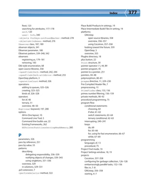 Index 377
Root, 123
searching for attributes, 177–178
self, 120
user- Info, 340
-objects ForKeys:notFoundMarker: method, 278
-objectsAtIndexes: method, 276
Observer class, 187, 189
observer objects, 341
Observer parameter, 180
Observer pattern, 339–340, 342
observers
registering as, 179–181
removing, 183
Old-style enumeration, 68
open source libraries, 358
-openFileAtPath: method, 242, 244
-openFileAtPath:withError: method, 255
OpenStep platform, 3
-operationCount method, 326
operations
adding to queues, 325–326
creating, 323–325
kinds of, 326–328
operators
list of, 48
ternary, 51
overview, 48–50
@optional keyword, 197, 200
options
All-In-One layout, 10
Command Line Tool, 5
Command-line builds use, 22
Existing Frameworks, 262
NSPointerFunctionsZeroingWeakMemory, 285
P
parameters, 326
pass by reference, 251
pass by value, 55
patterns
describing
delegating responsibility, 336–339
notifying objects of changes, 339–343
using singletons, 331–336
overview, 329
in solutions, 329–331
.pch extension, 7
-performSelector method, 322
Place Build Products In settings, 19
Place Intermediate Build Files In setting, 19
platforms
GNUstep
open source libraries, 358
overview, 356–357
using Cocotron, 357–358
looking toward the future, 359
OpenStep, 3
overview, 355
PlugIns directory, 18
plus button, 22
Point structure, 39
pointer operator (*), 44, 89
pointer program, 45
pointer to a pointer, 251
pointers, 44–48
polymorphism, 80–81
pragma directive, 11, 229–230
Pre-Compiled Header file, 7
preprocessing, 15
PrimeFinder class, 153, 156
primes number filtering, 156–159
private methods, 90–92
procedural programming, 75
program flow
conditional statements
choosing, 64
if-else, 61–62
switch statements, 63–64
ternary conditional, 62–63
interrupting, 240–241
loops
do, 69
for, 65–66
for, using for fast enumeration, 66–67
while, 67–69
programming
languages of, 13
procedural, 75
Project Find mode, 10
Project Settings window, 18, 19
projects
Cocotron, 357–358
configuring for garbage collection, 126–128
embarrassingly parallel tasks, 152–156
files in, 7–8
GNUstep, 356–358
starting, 4–7
 