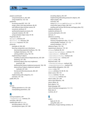 378 Index
projects (continued)
using frameworks in, 262–264
using models for, 135–136
properties
accessing using KVC, 163–178
assign, retain, and copy attributes, 98–99
with different data member names, 99
nonatomic attribute, 97
synthesized property accessors, 96
using dot notation, 99–100
using to declare object state, 93–96
Properties tab, 22
@property directive, 94
@protocol Foo directive, 204
@protocol keyword, 197, 201
protocols
examples of, 204–205
favoring composition over inheritance
documenting expected interfaces, 195–196
multiple inheritance, 193–194
solving problem using, 194–195
implementing in objects
avoiding circular protocol dependencies, 203–204
declaring, 197–198
declaring objects that must implement
protocols, 200
declaring that classes implement protocols, 198–199
determining if objects implement optional
methods, 201–202
formal and informal protocols, 200–201
overview, 196
implementing with categories, 215
overview, 191–192
public API, 218
Q
queues
adding operations to, 325–326
manipulating parameters, 326
R
raising exceptions, 244
-rangeOfString: method, 270
raw bytes, 300–301
reading data with NSCoder
decoding objects, 350–351
encoding basic types, 347–348
encoding objects, 345–347
implementing NSCoding protocol in objects, 345
object graphs, 348
overview, 345
using NSArchiver and NSUnarchiver, 351–352
using other types of data, 348–349
working with archiver file formats and legacy data, 352
readonly attribute, 95
readwrite attribute, 95
recovery attempter, 253–254
red icon, 11
reference counting
autorelease, 113–119
memory management rules, 112–113
writing dealloc methods, 121–122
writing initializers, 119–121
reference types, 125–126
registering as observer, 179–181
release method, 90, 333
-remove<VariableName>: method, 176
-removeObject: method, 281
-removeObjectForKey: method, 282
-removeObserver: method, 341
reports array, 106
Required value, 126
-resetBytesInRange: method, 300
-respondsToSelector: method, 202
responsibility delegation, 336–339
result array, 159
retain attribute, 95, 98–99, 102
retain count, 109–110
retain method, 110, 333
-retainCount method, 333
return codes, 241–244
return type definition, 140
return values, 30
Root objects, 123
Ruby language, 209
rules of memory management, 112–113
Rules tab, 22
runtime, 26–27
S
scalars
types of, 35–36
using KVC with, 177
SCM button, Project Settings window, 18
 