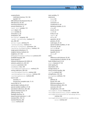 Index 379
scoping blocks
code block memory, 145–146
typedef, 147
SDK (Software Development Kit), 20
SDK directory, 20, 262
searching expressions, 207
second subsection, 14
[self init] variable, 119
self object, 120
self variable, 85
semicolons (;), 30
serialization, 345
set<Value>: property, 169
-setNil ValueForKey: method, 177
sets, 280–281
setter=<name> attribute, 95
-setValueForKey: method, 177
setValue:forKeyPath: parameter, 164
-setValue:forUndefinedKey: method, 178
single parent inheritance, 79
singleton factory method, 332
singletons, 331–336
SKPaymentTransactionObserver protocol, 201
Smalltalk language, 209
Smart groups, 6
Software Development Kit (SDK), 20
solutions, patterns in, 329–331
someData parameter, 320
someMember class, 168
-sortedKeysUsingSelector: method, 279
sorting collections, 289–292
-sortUsingDescriptors: method, 289
-sortUsingFunction:context: method, 290
-sortUsingSelector: method, 290
source code
overview, 13
turning into compiled code, 15–16
source files, 8–10
special object methods, 85–87
special variable modifiers, 37–38
specialized collections, 285–286
species inheritance tree, 79
splitting strings, 270
Spotlight directory, 18
square bracket operators ([]), 89
standard APIs, 150–151
standard libraries, 260
-start method, 204
state variables, 75
statements
#end, 236
break, 64
comments, 35
conditional, 61–64
declaring variables, 32–35
else, 62
enums, 42–43
if, 61, 62
if-else, 61–62
import, 30
NSLog, 32
operators, 48–50
pointers, 44–48
scalar types, 35–36
special variable modifiers, 37–38
structures, 38–40
switch, 63–64
ternary operator, 51
typedefs, 40–42
while, 67
states
differences with behavior, 92–99
using properties to declare, 93–96
Static Analyzer tool, 23–26
static keyword, 37–38
static typing, 26
stop button, 320
storage classes, 37
string constant equality, 266
+string method, 266
stringification, 234–236
stringOnBar attribute, 164
strings
defined, 30
format, 267–269
NSString categories, 271
NSString methods, 269–270
overview, 265–267
stringification, 234–236
+stringWith Format method, 269
+stringWithCharacters:length: method, 266
+stringWithContentsOfFile:encoding:error:
method, 266
+stringWithContentsOfFile:usedEncoding:
error: method, 267
 
