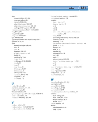 Index 381
times
comparing dates, 305–306
constructing dates, 304
intervals of, 304–305
using NSCalendar, 306–307
using NSDateFormatter, 308–309
working with time zones, 307–308
+timeZoneWithName factory method, 308
@try block, 249
@try directive, 247
-tryLock method, 316
type definition, 41
Type drop-down list, New Project dialog box, 5
typedefs, 40–42, 147
types
arbitrary datatypes, 296–297
BOOL, 36
char, 36
datatypes, 296–297
dispatch_block_t, 161
double, 35
encoding, 347–348
float, 35, 39
id datatype, 27, 81, 84, 200
int, 35, 44
long, 35
long long, 36
NSInteger, 36, 269
NSUInteger, 36
reference, 125–126
typedefs, 40–42, 147
unsigned int, 35
void* data, 133
U
#undef directive, 229
unordered accessors, 174–176
unsigned int type, 35
Unsupported value, 126
updateEngineSpeedFromThrottle method, 93
user- Info object, 340
userInfo dictionary, 252–253
V
<value> pattern, 169
-valueForKey: method, 164, 177
-valueForKeyPath: method, 164
-valueForUndefinedKey: method, 178
<valueName> pattern, 178
variables
[self init], 119
[super init], 119
a, 32
a1, 33
a2, 33
are -will Change:valuesAtIndexes:
forKey:, 185
argc, 32, 33
associating with existing classes, 218–220
control (i), 64, 66
declaring, 32–35
-didChange:valuesForIndexes: forKey:, 185
global, 33, 37, 75
instance, 35
local, 34, 37
member, 35
modifiers of, 37–38
self, 85
state, 75
using in macros, 232–234
void (^myBlock)(NSString *), 140
x, 39
y, 39
void (^myBlock)(NSString *) variable, 140
void * key, 219
void * parameter, 180
void pointers, 133–134
void* data type, 133
W
#warning directive, 229–230
warning icons, 11
__weak keyword, 126
while loop, 64, 67–69
while statement, 67
-willChangeValueForKey: method, 184
windows
build settings, 233
main Xcode, 6, 8, 10–11
Project Settings, 18–19
Xcode, 10–12
-work: method, 320
writing
class methods, 87–89
code, 12–14
 
