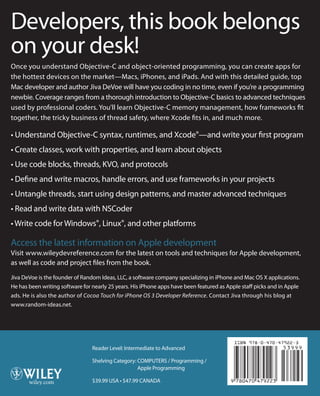 Developers, this book belongs
on your desk!
Once you understand Objective-C and object-oriented programming, you can create apps for
the hottest devices on the market—Macs, iPhones, and iPads. And with this detailed guide, top
Mac developer and author Jiva DeVoe will have you coding in no time, even if you’re a programming
newbie. Coverage ranges from a thorough introduction to Objective-C basics to advanced techniques
used by professional coders. You’ll learn Objective-C memory management, how frameworks fit
together, the tricky business of thread safety, where Xcode fits in, and much more.
• Understand Objective-C syntax, runtimes, and Xcode®—and write your first program
• Create classes, work with properties, and learn about objects
• Use code blocks, threads, KVO, and protocols
• Define and write macros, handle errors, and use frameworks in your projects
• Untangle threads, start using design patterns, and master advanced techniques
• Read and write data with NSCoder
• Write code for Windows®, Linux®, and other platforms
Access the latest information on Apple development
Visit www.wileydevreference.com for the latest on tools and techniques for Apple development,
as well as code and project files from the book.
Jiva DeVoe is the founder of Random Ideas, LLC, a software company specializing in iPhone and Mac OS X applications.
He has been writing software for nearly 25 years. His iPhone apps have been featured as Apple staff picks and in Apple
ads. He is also the author of Cocoa Touch for iPhone OS 3 Developer Reference. Contact Jiva through his blog at
www.random-ideas.net.
Objective-C®
DeVoe
Reader Level: Intermediate to Advanced
Shelving Category: COMPUTERS / Programming /
Apple Programming
$39.99 USA • $47.99 CANADA
Developer
Reference
Objective-C
®
www.wileydevreference.com
Developer Reference
Jiva DeVoe
 