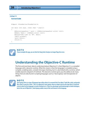 26 Introducing Objective-C
Listing 1.5
Correct Code
#import <Foundation/Foundation.h>
int main (int argc, const char * argv[])
{
NSAutoreleasePool * pool = [[NSAutoreleasePool alloc] init];
NSDate *date = [[NSDate alloc] init];
NSLog(@”The time is: %@”, date);
[date release];
[pool drain];
return 0;
}
N O T E
If you recompile the app, you see that the Clang Static Analyzer no longer flags the errors.
Understanding the Objective-C Runtime
The first and most basic idea to understand about Objective-C is that Objective-C is a compiled
language with a dynamic runtime. What this means is that the language is compiled using a
compiler, enabling static, compile time type checking, but it is also linked with a runtime, which
enables dynamic dispatch of methods. This dynamic runtime gives you the ability to do many
things that are only found in scripting languages such as “duck typing” and introspection of
objects.
N O T E
Ducktyping refers to a type of language type safety where it is assumed that if an object “looks like a duck, and quacks
like a duck, it must be a duck.” This is as opposed to statictyping, where an object must be the type that it is declared
to be in order for the language to resolve methods on it. There are advantages and disadvantages to both techniques,
but in the case of Objective-C, duck typing enables many of the cool features in the language.
 