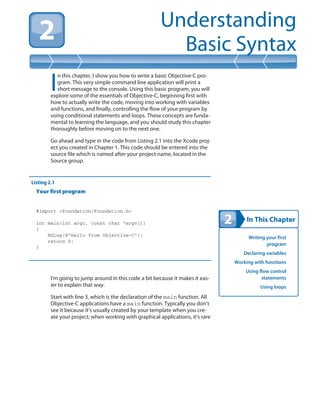 In This Chapter
Understanding
Basic Syntax
Writing your first
program
Declaring variables
Working with functions
Using flow control
statements
Using loops
I
n this chapter, I show you how to write a basic Objective-C pro-
gram. This very simple command line application will print a
short message to the console. Using this basic program, you will
explore some of the essentials of Objective-C, beginning first with
how to actually write the code, moving into working with variables
and functions, and finally, controlling the flow of your program by
using conditional statements and loops. These concepts are funda-
mental to learning the language, and you should study this chapter
thoroughly before moving on to the next one.
Go ahead and type in the code from Listing 2.1 into the Xcode proj-
ect you created in Chapter 1. This code should be entered into the
source file which is named after your project name, located in the
Source group.
Listing 2.1
Your first program
#import <Foundation/Foundation.h>
int main(int argc, const char *argv[])
{
NSLog(@”Hello from Objective-C”);
return 0;
}
I’m going to jump around in this code a bit because it makes it eas-
ier to explain that way.
Start with line 3, which is the declaration of the main function. All
Objective-C applications have a main function. Typically you don’t
see it because it’s usually created by your template when you cre-
ate your project; when working with graphical applications, it’s rare
 