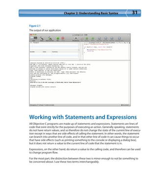Chapter 2: Understanding Basic Syntax 31
Figure 2.1
The output of our application
Working with Statements and Expressions
All Objective-C programs are made up of statements and expressions. Statements are lines of
code that exist strictly for the purposes of executing an action. Generally speaking, statements
do not have return values, and so therefore do not change the state of the current line of execu-
tion except in ways that are side effects of calling the statement. In other words, the statement
can branch into another line of code, and in that other line of code it can cause things to occur
that have side effects (such as printing something to the console or displaying a dialog box),
but it does not return a value to the current line of code that the statement is in.
Expressions, on the other hand, do return a value to the calling code, and therefore can be used
to change program flow.
For the most part, the distinction between these two is minor enough to not be something to
be concerned about. I use these two terms interchangeably.
 