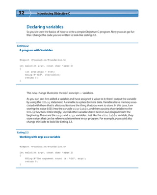 32 Introducing Objective-C
Declaring variables
So you’ve seen the basics of how to write a simple Objective-C program. Now you can go fur-
ther. Change the code you’ve written to look like Listing 2.2.
Listing 2.2
A program with Variables
#import <Foundation/Foundation.h>
int main(int argc, const char *argv[])
{
int aVariable = 5555;
NSLog(@”%ld”, aVariable);
return 0;
}
This new change illustrates the next concept — variables.
As you can see, I’ve added a variable and have assigned a value to it; then I output the variable
by using the NSLog statement. A variable is a place to store data. Variables have memory asso-
ciated with them that is allocated to store the thing that you want to store. In this case, I am
storing the value 5555 into the variable aVariable, and then passing that variable to the
NSLog function. Interestingly, several other variables have been in our program from the
beginning. These are the argc and argv variables. Just like the aVariable variable, they
store values that can be referenced elsewhere in our program. For example, you could also
change the code to look like Listing 2.3.
Listing 2.3
Working with argc as a variable
#import <Foundation/Foundation.h>
int main(int argc, const char *argv[])
{
NSLog(@”The argument count is: %ld”, argc);
return 0;
}
 