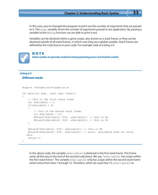 Chapter 2: Understanding Basic Syntax 33
In this case, you’ve changed the program to print out the number of arguments that are passed
to it. The argc variable stores the number of arguments passed to our application. By passing a
variable to the NSLog function, we are able to print it out.
Variables can be declared within a given scope, also known as a stack frame, or they can be
declared outside of all stack frames, in which case they are a global variable. Stack frames are
defined by the curly braces in your code. For example, look at Listing 2.4.
N O T E
Global variables are generally considered a bad programming practice and should be avoided.
Listing 2.4
Different stacks
#import <Foundation/Foundation.h>
int main(int argc, const char *argv[])
{
// this is the first stack frame
int aVariable1 = 5;
if(aVariable1 > 4)
{
// this is the second stack frame.
int aVariable2 = 10;
NSLog(@”aVariable1: %ld”, aVariable1); // this is OK
NSLog(@”aVariable2: %ld”, aVariable2); // this is OK
}
NSLog(@”aVariable1: %ld”, aVariable1); // this is OK
NSLog(@”aVariable2: %ld”, aVariable2); // error, aVariable2 does not exist
here.
return 0;
}
In the above code, the variable aVariable1 is declared in the first stack frame. This frame
exists all the way to the end of the second curly brace. We say, “aVariable1 has scope within
the first stack frame.” The variable aVariable2 only has scope within the second stack frame
which exists from lines 7 through 12. Therefore, when we reach line 15, aVariable2 no
 