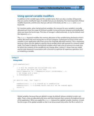 Chapter 2: Understanding Basic Syntax 37
Using special variable modifiers
In addition to the variable type and the variable name, there are also a number of keywords
that are used to modify the type of variable that you are declaring. The most important of these
modifier keywords, and the ones that you will see in this book, are the static and const
keywords.
As I mention earlier, when declaring local variables, the memory for your variable is normally
allocated each time the scope of the local variable is entered by your program and deallocated
when you leave the local scope. This class of storage is called automatic, or, by the default mod-
ifier keyword, auto.
The static keyword modifies the memory allocation of the variable being declared so that it
will be allocated only once during the run of your program. Subsequent accesses of the same
variable in your application will in fact access the originally allocated memory. This is important,
because it gives you the ability to specify a local variable which will maintain its contents indefi-
nitely. This makes it ideal for storing local variables which take a lot of resources to create, but
for which the contents of the variable do not change often. Listing 2.7 shows how you might
use the static keyword in association with a function to optimize an expensive operation such
as initializing a variable.
Listing 2.7
Using static
void someFunction()
{
// x will be created and initialized only once,
//no matter how often you call this
static Expensive *x = [[Expensive alloc] initWithData:...];
// do things with x here...
[x doSomeOperation];
}
int main(int argc, char *argv[])
{
someFunction(); // x is created up in someFunction
someFunction(); // x already exists and will not be created again.
return 0;
}
Global variables, because they are global in scope, by default, behave similarly to static vari-
ables. That is, they are allocated only once, and they maintain their contents throughout the run
of the application. When you apply the static keyword to a global variable, however, it modi-
fies the scope of the global variable so that it can be accessed only within the file in which it is
 