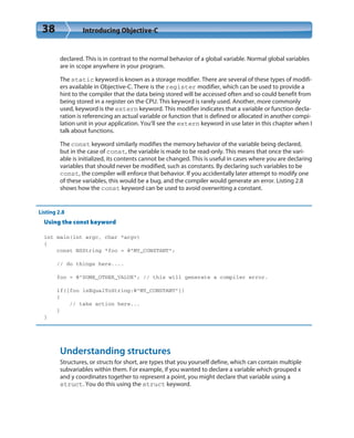 38 Introducing Objective-C
declared. This is in contrast to the normal behavior of a global variable. Normal global variables
are in scope anywhere in your program.
The static keyword is known as a storage modifier. There are several of these types of modifi-
ers available in Objective-C. There is the register modifier, which can be used to provide a
hint to the compiler that the data being stored will be accessed often and so could benefit from
being stored in a register on the CPU. This keyword is rarely used. Another, more commonly
used, keyword is the extern keyword. This modifier indicates that a variable or function decla-
ration is referencing an actual variable or function that is defined or allocated in another compi-
lation unit in your application. You’ll see the extern keyword in use later in this chapter when I
talk about functions.
The const keyword similarly modifies the memory behavior of the variable being declared,
but in the case of const, the variable is made to be read-only. This means that once the vari-
able is initialized, its contents cannot be changed. This is useful in cases where you are declaring
variables that should never be modified, such as constants. By declaring such variables to be
const, the compiler will enforce that behavior. If you accidentally later attempt to modify one
of these variables, this would be a bug, and the compiler would generate an error. Listing 2.8
shows how the const keyword can be used to avoid overwriting a constant.
Listing 2.8
Using the const keyword
int main(int argc, char *argv)
{
const NSString *foo = @”MY_CONSTANT”;
// do things here....
foo = @”SOME_OTHER_VALUE”; // this will generate a compiler error.
if([foo isEqualToString:@”MY_CONSTANT”])
{
// take action here...
}
}
Understanding structures
Structures, or structs for short, are types that you yourself define, which can contain multiple
subvariables within them. For example, if you wanted to declare a variable which grouped x
and y coordinates together to represent a point, you might declare that variable using a
struct. You do this using the struct keyword.
 