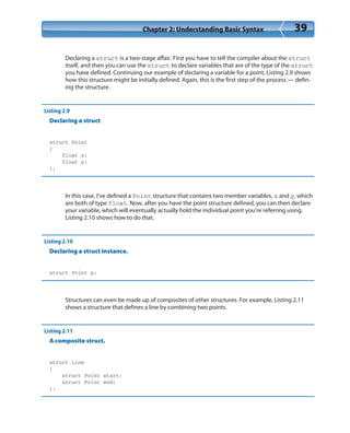 Chapter 2: Understanding Basic Syntax 39
Declaring a struct is a two-stage affair. First you have to tell the compiler about the struct
itself, and then you can use the struct to declare variables that are of the type of the struct
you have defined. Continuing our example of declaring a variable for a point, Listing 2.9 shows
how this structure might be initially defined. Again, this is the first step of the process — defin-
ing the structure.
Listing 2.9
Declaring a struct
struct Point
{
float x;
float y;
};
In this case, I’ve defined a Point structure that contains two member variables, x and y, which
are both of type float. Now, after you have the point structure defined, you can then declare
your variable, which will eventually actually hold the individual point you’re referring using.
Listing 2.10 shows how to do that.
Listing 2.10
Declaring a struct instance.
struct Point p;
Structures can even be made up of composites of other structures. For example, Listing 2.11
shows a structure that defines a line by combining two points.
Listing 2.11
A composite struct.
struct Line
{
struct Point start;
struct Point end;
};
 