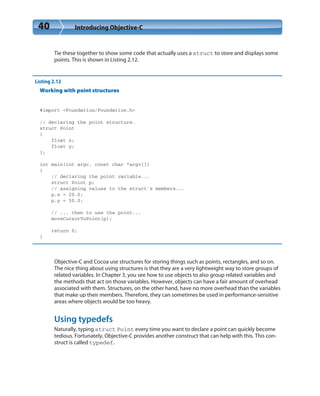40 Introducing Objective-C
Tie these together to show some code that actually uses a struct to store and displays some
points. This is shown in Listing 2.12.
Listing 2.12
Working with point structures
#import <Foundation/Foundation.h>
// declaring the point structure.
struct Point
{
float x;
float y;
};
int main(int argc, const char *argv[])
{
// declaring the point variable...
struct Point p;
// assigning values to the struct’s members...
p.x = 20.0;
p.y = 50.0;
// ... then to use the point...
moveCursorToPoint(p);
return 0;
}
Objective-C and Cocoa use structures for storing things such as points, rectangles, and so on.
The nice thing about using structures is that they are a very lightweight way to store groups of
related variables. In Chapter 3, you see how to use objects to also group related variables and
the methods that act on those variables. However, objects can have a fair amount of overhead
associated with them. Structures, on the other hand, have no more overhead than the variables
that make up their members. Therefore, they can sometimes be used in performance-sensitive
areas where objects would be too heavy.
Using typedefs
Naturally, typing struct Point every time you want to declare a point can quickly become
tedious. Fortunately, Objective-C provides another construct that can help with this. This con-
struct is called typedef.
 