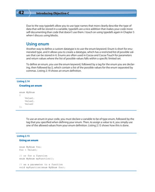 42 Introducing Objective-C
Due to the way typedefs allow you to use type names that more clearly describe the type of
data that will be stored in a variable, typedefs are a nice addition that makes your code more
self-documenting than code that doesn’t use them. I touch on using typedefs again in Chapter 5
when I discuss using blocks.
Using enum
Another way to define a custom datatype is to use the enum keyword. Enum is short for enu-
merated type, and it allows you to create a datatype, which has a restricted list of possible val-
ues that can be stored in it. Enums are often used in Cocoa and Cocoa Touch for parameters
and return values where the list of possible values falls within a specific limited set.
To define an enum, you use the enum keyword, followed by a tag for the enum you are declar-
ing, then followed by {}, which contain a list of the possible values for the enum separated by
commas. Listing 2.14 shows an enum definition.
Listing 2.14
Creating an enum
enum MyEnum
{
Value1,
Value2,
Value2
};
To use an enum in your code, you must declare a variable to be of type enum, followed by the
tag that you specified when defining your enum. Then, to assign a value to it, you simply use
one of the allowed values from your enum definition. Listing 2.15 shows how this is done.
Listing 2.15
Using an enum
enum MyEnum foo;
foo = Value1;
// or for a function
enum MyEnum myFunction();
// as a parameter to a function
void myFunction(enum MyEnum foo);
 