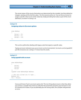 Chapter 2: Understanding Basic Syntax 43
The actual values of the enums themselves are determined by the compiler, but they default to
integers, starting at 0 for the first value, 1 for the second, and so on. You can force an enum to
assign a specific value to one of the values by simply providing that value as part of the enum
definition, as shown in Listing 2.16.
Listing 2.16
Assigning values to the enum options
enum MyEnum
{
Value1 = 20,
Value2 = 13,
Value3 = 155
};
This can be useful when dealing with legacy code that expects a specific value.
Typing out enum whenever you use an enum can be inconvenient. So enums can be typedef’d
just like structures can. Listing 2.17 shows how this works.
Listing 2.17
Using typedef with an enum
enum MyEnumType
{
Value1,
Value2,
Value3
};
typedef enum MyEnumType MyEnum;
// Now this allows you to type...
MyEnum foo;
foo = Value1;
Cocoa and Cocoa Touch use enums quite a bit. The nice thing about enums is that they allow
you to have a compile-time check to verify that the parameter passed to your function is one
of a limited set of values. If you accidentally pass the wrong value, the compiler will generate
an error.
 