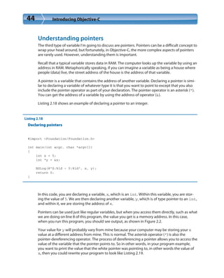 44 Introducing Objective-C
Understanding pointers
The third type of variable I’m going to discuss are pointers. Pointers can be a difficult concept to
wrap your head around, but fortunately, in Objective-C, the more complex aspects of pointers
are rarely used. However, understanding them is important.
Recall that a typical variable stores data in RAM. The computer looks up the variable by using an
address in RAM. Metaphorically speaking, if you can imagine a variable as being a house where
people (data) live, the street address of the house is the address of that variable.
A pointer is a variable that contains the address of another variable. Declaring a pointer is simi-
lar to declaring a variable of whatever type it is that you want to point to except that you also
include the pointer operator as part of your declaration. The pointer operator is an asterisk (*).
You can get the address of a variable by using the address-of operator (&).
Listing 2.18 shows an example of declaring a pointer to an integer.
Listing 2.18
Declaring pointers
#import <Foundation/Foundation.h>
int main(int argc, char *argv[])
{
int x = 5;
int *y = &x;
NSLog(@“X:%ld - Y:%ld”, x, y);
return 0;
}
In this code, you are declaring a variable, x, which is an int. Within this variable, you are stor-
ing the value of 5. We are then declaring another variable, y, which is of type pointer to an int,
and within it, we are storing the address of x.
Pointers can be used just like regular variables, but when you access them directly, such as what
we are doing on line 8 of this program, the value you get is a memory address. In this case,
when you run this program, you should see output, as shown in Figure 2.2.
Your value for y will probably vary from mine because your computer may be storing your x
value at a different address from mine. This is normal. The asterisk operator (*) is also the
pointer-dereferencing operator. The process of dereferencing a pointer allows you to access the
value of the variable that the pointer points to. So in other words, in your program example,
you want to print the value that the white pointer was pointing to, in other words the value of
x, then you could rewrite your program to look like Listing 2.19.
 