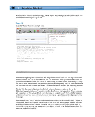 46 Introducing Objective-C
Notice that we are now dereferencing y, which means that when you run this application, you
should see something like Figure 2.3.
Figure 2.3
Output of the dereferencing example code
The interesting thing about pointers is that they can be manipulated just like regular variables.
This means that you can increment them, you can decrement them, you can add to them, and
you can subtract from them. You can do all these things, but what you’re really doing is chang-
ing the location in RAM where the pointer is pointing. Consequently, you can then dereference
the pointer at the new location and access a different value than where it was originally pointing.
Most of this discussion of pointers is relatively advanced subject matter. In day-to-day
Objective-C, you typically don’t have the need to dereference many pointers. (There are a cou-
ple exceptions to this rule, and I will point them out as we go through this book.) For a deeper
understanding of low-level pointers, I suggest picking up a good book on the C programming
language.
Typical Objective-C use of pointers is primarily limited to the declaration of objects. Objects in
Objective-C are in fact pointers. Fortunately, for the most part, even though they are pointers,
you rarely have to think of them in that way. The most important thing that you do need to
remember is that anytime you are declaring an object, it needs to be declared as a pointer. For
example, look at Listing 2.20.
 