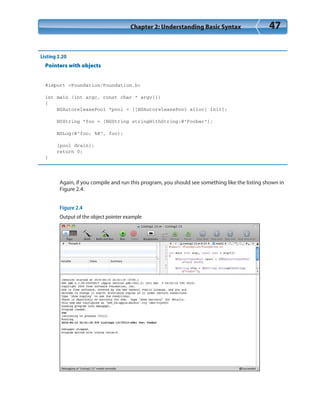 Chapter 2: Understanding Basic Syntax 47
Listing 2.20
Pointers with objects
#import <Foundation/Foundation.h>
int main (int argc, const char * argv[])
{
NSAutoreleasePool *pool = [[NSAutoreleasePool alloc] init];
NSString *foo = [NSString stringWithString:@”Foobar”];
NSLog(@”foo: %@”, foo);
[pool drain];
return 0;
}
Again, if you compile and run this program, you should see something like the listing shown in
Figure 2.4.
Figure 2.4
Output of the object pointer example
 