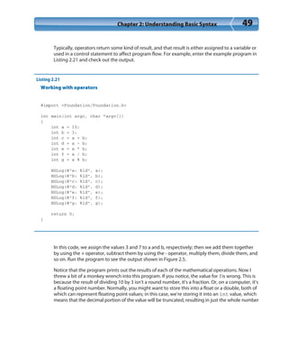 Chapter 2: Understanding Basic Syntax 49
Typically, operators return some kind of result, and that result is either assigned to a variable or
used in a control statement to affect program flow. For example, enter the example program in
Listing 2.21 and check out the output.
Listing 2.21
Working with operators
#import <Foundation/Foundation.h>
int main(int argc, char *argv[])
{
int a = 10;
int b = 3;
int c = a + b;
int d = a - b;
int e = a * b;
int f = a / b;
int g = a % b;
NSLog(@”a: %ld”, a);
NSLog(@”b: %ld”, b);
NSLog(@”c: %ld”, c);
NSLog(@”d: %ld”, d);
NSLog(@”e: %ld”, e);
NSLog(@”f: %ld”, f);
NSLog(@”g: %ld”, g);
return 0;
}
In this code, we assign the values 3 and 7 to a and b, respectively; then we add them together
by using the + operator, subtract them by using the - operator, multiply them, divide them, and
so on. Run the program to see the output shown in Figure 2.5.
Notice that the program prints out the results of each of the mathematical operations. Now I
threw a bit of a monkey wrench into this program. If you notice, the value for fis wrong. This is
because the result of dividing 10 by 3 isn’t a round number, it’s a fraction. Or, on a computer, it’s
a floating point number. Normally, you might want to store this into a float or a double, both of
which can represent floating point values; in this case, we’re storing it into an int value, which
means that the decimal portion of the value will be truncated, resulting in just the whole number
 