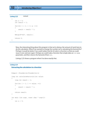 52 Introducing Objective-C
Listing 2.22 (continued)
{
int a = 5;
int result = 1;
for(int i = 1; i <= a; ++i)
{
result = result * i;
}
NSLog(@”%ld”, result);
return 0;
}
Now, the interesting thing about this program is that we’re doing a fair amount of work here to
do this calculation. What if we wanted to change the number we’re calculating the factorial for?
Perhaps it would be better if we could isolate that bit of code in a function so that we could
reuse it over and over again. Perhaps we could make a function that simply takes an int as a
parameter, and then returns the factorial of that int.
Listings 2.23 shows a program where I’ve done exactly that.
Listing 2.23
Extracting the calculation to a function
#import <Foundation/Foundation.h>
long int calculateFactorial(int value)
{
long int result = 1;
for(int i = 1; i <= value; ++i)
{
result = result * i;
}
return result;
}
int main (int argc, const char * argv[])
{
int a = 5;
 