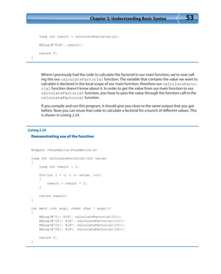 Chapter 2: Understanding Basic Syntax 53
long int result = calculateFactorial(a);
NSLog(@”%ld”, result);
return 0;
}
Where I previously had the code to calculate the factorial in our main function, we’re now call-
ing this our calculateFactorial function. The variable that contains the value we want to
calculate is declared in the local scope of our main function, therefore our calculateFacto-
rial function doesn’t know about it. In order to get the value from our main function to our
calculateFactorial function, you have to pass the value through the function call to the
calculateFactorial function.
If you compile and run this program, it should give you close to the same output that you got
before. Now you can reuse that code to calculate a factorial for a bunch of different values. This
is shown in Listing 2.24.
Listing 2.24
Demonstrating use of the function
#import <Foundation/Foundation.h>
long int calculateFactorial(int value)
{
long int result = 1;
for(int i = 1; i <= value; ++i)
{
result = result * i;
}
return result;
}
int main (int argc, const char * argv[])
{
NSLog(@”5!: %ld”, calculateFactorial(5));
NSLog(@”10!: %ld”, calculateFactorial(10));
NSLog(@”15!: %ld”, calculateFactorial(15));
NSLog(@”20!: %ld”, calculateFactorial(20));
return 0;
}
 