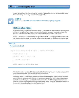 54 Introducing Objective-C
As you can see from some of those larger numbers, calculating these by hand would be pretty
time-consuming. Your computer can do it very quickly.
N O T E
I used a long int to hold the value of the result because the numbers can get large very quickly.
Defining functions
In order to create a function, you have to define it. The process of defining a function consists of
telling the compiler what types of arguments the function takes and what type of value the
function will return, and then placing the code for the function within curly braces.
Listing 2.25 shows our example function again. Notice that I have highlighted the sections of
the function definition that correspond to the return value and the argument for the function.
Listing 2.25
The function in detail
long int calculateFactorial(int value) // function declaration
{
long int result = 1;
for(int i = 1; i <= value; ++i)
{
result = result * i;
}
return result; // return value here
}
The first line of the function definition is called the function signature. It must be unique within
your application so that the compiler can find your function.
When you define a function, you put the parameters that are passed to the function in paren-
theses after the function name. Each of the parameters is specified with a type and a variable
name. In cases where you have more than one parameter, the different parameters are sepa-
rated by commas. These parameters become available within the scope of your function just as
if they were declared locally within the function itself.
 