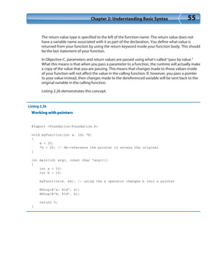 Chapter 2: Understanding Basic Syntax 55
The return value type is specified to the left of the function name. The return value does not
have a variable name associated with it as part of the declaration. You define what value is
returned from your function by using the return keyword inside your function body. This should
be the last statement of your function.
In Objective-C, parameters and return values are passed using what’s called “pass by value.”
What this means is that when you pass a parameter to a function, the runtime will actually make
a copy of the value that you are passing. This means that changes made to those values inside
of your function will not affect the value in the calling function. If, however, you pass a pointer
to your value instead, then changes made to the dereferenced variable will be sent back to the
original variable in the calling function.
Listing 2.26 demonstrates this concept.
Listing 2.26
Working with pointers
#import <Foundation/Foundation.h>
void myFunction(int a, int *b)
{
a = 20;
*b = 20; // de-reference the pointer to access the original
}
int main(int argc, const char *argv[])
{
int a = 10;
int b = 10;
myFunction(a, &b); // using the & operator changes b into a pointer
NSLog(@”a: %ld”, a);
NSLog(@”b: %ld”, b);
return 0;
}
 