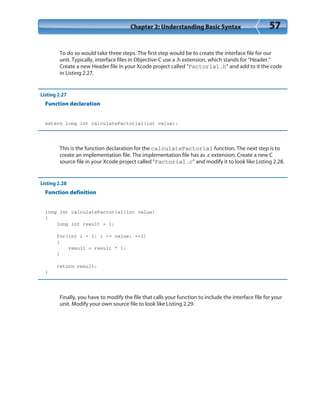 Chapter 2: Understanding Basic Syntax 57
To do so would take three steps. The first step would be to create the interface file for our
unit. Typically, interface files in Objective-C use a .h extension, which stands for “Header.”
Create a new Header file in your Xcode project called “Factorial.h” and add to it the code
in Listing 2.27.
Listing 2.27
Function declaration
extern long int calculateFactorial(int value);
This is the function declaration for the calculateFactorial function. The next step is to
create an implementation file. The implementation file has as .c extension. Create a new C
source file in your Xcode project called “Factorial.c” and modify it to look like Listing 2.28.
Listing 2.28
Function definition
long int calculateFactorial(int value)
{
long int result = 1;
for(int i = 1; i <= value; ++i)
{
result = result * i;
}
return result;
}
Finally, you have to modify the file that calls your function to include the interface file for your
unit. Modify your own source file to look like Listing 2.29.
 