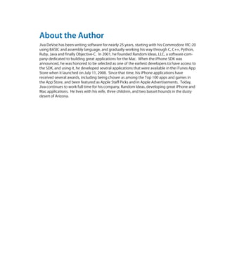 About the Author
Jiva DeVoe has been writing software for nearly 25 years, starting with his Commodore VIC-20
using BASIC and assembly language, and gradually working his way through C, C++, Python,
Ruby, Java and finally Objective-C. In 2001, he founded Random Ideas, LLC, a software com-
pany dedicated to building great applications for the Mac. When the iPhone SDK was
announced, he was honored to be selected as one of the earliest developers to have access to
the SDK, and using it, he developed several applications that were available in the iTunes App
Store when it launched on July 11, 2008. Since that time, his iPhone applications have
received several awards, including being chosen as among the Top 100 apps and games in
the App Store, and been featured as Apple Staff Picks and in Apple Advertisements. Today,
Jiva continues to work full time for his company, Random Ideas, developing great iPhone and
Mac applications. He lives with his wife, three children, and two basset hounds in the dusty
desert of Arizona.
 