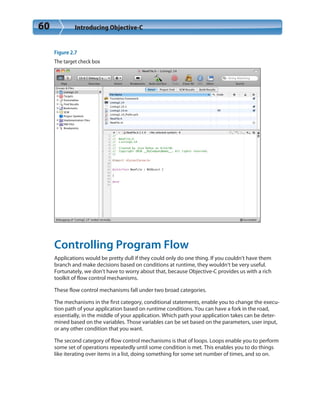 60 Introducing Objective-C
Figure 2.7
The target check box
Controlling Program Flow
Applications would be pretty dull if they could only do one thing. If you couldn’t have them
branch and make decisions based on conditions at runtime, they wouldn’t be very useful.
Fortunately, we don’t have to worry about that, because Objective-C provides us with a rich
toolkit of flow control mechanisms.
These flow control mechanisms fall under two broad categories.
The mechanisms in the first category, conditional statements, enable you to change the execu-
tion path of your application based on runtime conditions. You can have a fork in the road,
essentially, in the middle of your application. Which path your application takes can be deter-
mined based on the variables. Those variables can be set based on the parameters, user input,
or any other condition that you want.
The second category of flow control mechanisms is that of loops. Loops enable you to perform
some set of operations repeatedly until some condition is met. This enables you to do things
like iterating over items in a list, doing something for some set number of times, and so on.
 