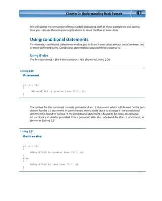 Chapter 2: Understanding Basic Syntax 61
We will spend the remainder of this chapter discussing both of these categories and seeing
how you can use these in your applications to drive the flow of execution.
Using conditional statements
To reiterate, conditional statements enable you to branch execution in your code between two
or more different paths. Conditional statements consist of three constructs.
Using if-else
The first construct is the if-else construct. It is shown in Listing 2.30.
Listing 2.30
If statement
if (n > 75)
{
NSLog(@”%ld is greater than 75!”, n);
}
The syntax for this construct consists primarily of an if statement which is followed by the con-
ditions for the if statement in parentheses, then a code block to execute if the conditional
statement is found to be true. If the conditional statement is found to be false, an optional
else block can also be provided. This is provided after the code block for the if statement, as
shown in Listing 2.31.
Listing 2.31
If with an else
if (n > 75)
{
NSLog(@”%ld is greater than 75!”, n);
}
else
{
NSLog(@”%ld is less than 75.”, n);
}
 