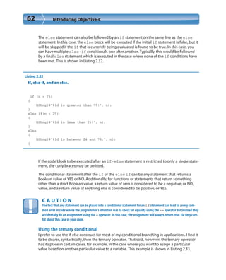 62 Introducing Objective-C
The else statement can also be followed by an if statement on the same line as the else
statement. In this case, the else block will be executed if the initial if statement is false, but it
will be skipped if the if that is currently being evaluated is found to be true. In this case, you
can have multiple else-if conditionals one after another. Typically, this would be followed
by a final else statement which is executed in the case where none of the if conditions have
been met. This is shown in Listing 2.32.
Listing 2.32
If, else-if, and an else.
if (n > 75)
{
NSLog(@”%ld is greater than 75!”, n);
}
else if(n < 25)
{
NSLog(@”%ld is less than 25!”, n);
}
else
{
NSLog(@”%ld is between 24 and 76.”, n);
}
If the code block to be executed after an if-else statement is restricted to only a single state-
ment, the curly braces may be omitted.
The conditional statement after the if or the else if can be any statement that returns a
Boolean value of YES or NO. Additionally, for functions or statements that return something
other than a strict Boolean value, a return value of zero is considered to be a negative, or NO,
value, and a return value of anything else is considered to be positive, or YES.
C A U T I O N
The fact that any statement can be placed into a conditional statement for an if statement can lead to a very com-
mon error in code where the programmer’s intention was to check for equality using the == operator but instead they
accidentally do an assignment using the = operator. In this case, the assignment will always return true. Be very care-
ful about this case in your code.
Using the ternary conditional
I prefer to use the if-else construct for most of my conditional branching in applications. I find it
to be clearer, syntactically, then the ternary operator. That said, however, the ternary operator
has its place in certain cases, for example, in the case where you want to assign a particular
value based on another particular value to a variable. This example is shown in Listing 2.33.
 