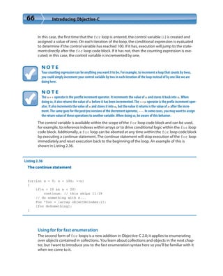 66 Introducing Objective-C
In this case, the first time that the for loop is entered, the control variable (i) is created and
assigned a value of zero. On each iteration of the loop, the conditional expression is evaluated
to determine if the control variable has reached 100. If it has, execution will jump to the state-
ment directly after the for loop code block. If it has not, then the counting expression is exe-
cuted; in this case, the control variable is incremented by one.
N O T E
Your counting expression can be anything you want it to be. For example, to increment a loop that counts by twos,
you could simply increment your control variable by two in each iteration of the loop instead of by one like we are
doing here.
N O T E
The x++ operator is the postfix increment operator. It increments the value of x and stores it back into x. When
doing so, it also returns the value of x before it has been incremented. The ++x operator is the prefix increment oper-
ator. It also increments the value of x and stores it into x, but the value it returns is the value of x after the incre-
ment. The same goes for the post/pre versions of the decrement operator, --. In some cases, you may want to assign
the return value of these operations to another variable. When doing so, be aware of this behavior.
The control variable is available within the scope of the for loop code block and can be used,
for example, to reference indexes within arrays or to drive conditional logic within the for loop
code block. Additionally, a for loop can be aborted at any time within the for loop code block
by executing a continue statement. The continue statement will stop execution of the for loop
immediately and reset execution back to the beginning of the loop. An example of this is
shown in Listing 2.36.
Listing 2.36
The continue statement
for(int n = 0; n < 100; ++n)
{
if(n > 10 && n < 20)
continue; // this skips 11-19
// do something with n...
Foo *foo = [array objectAtIndex:i];
[foo doSomething];
}
Using for for fast enumeration
The second form of for loops is a new addition in Objective-C 2.0; it applies to enumerating
over objects contained in collections. You learn about collections and objects in the next chap-
ter, but I want to introduce you to the fast enumeration syntax here so you’ll be familiar with it
when we come to it.
 