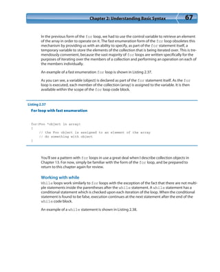 Chapter 2: Understanding Basic Syntax 67
In the previous form of the for loop, we had to use the control variable to retrieve an element
of the array in order to operate on it. The fast enumeration form of the for loop obsoletes this
mechanism by providing us with an ability to specify, as part of the for statement itself, a
temporary variable to store the elements of the collection that is being iterated over. This is tre-
mendously convenient, because the vast majority of for loops are written specifically for the
purposes of iterating over the members of a collection and performing an operation on each of
the members individually.
An example of a fast enumeration for loop is shown in Listing 2.37.
As you can see, a variable (object) is declared as part of the for statement itself. As the for
loop is executed, each member of the collection (array) is assigned to the variable. It is then
available within the scope of the for loop code block.
Listing 2.37
For loop with fast enumeration
for(Foo *object in array)
{
// the Foo object is assigned to an element of the array
// do something with object
}
You’ll see a pattern with for loops in use a great deal when I describe collection objects in
Chapter 13. For now, simply be familiar with the form of the for loop, and be prepared to
return to this chapter again for review.
Working with while
While loops work similarly to for loops with the exception of the fact that there are not multi-
ple statements inside the parentheses after the while statement. A while statement has a
conditional statement which is checked upon each iteration of the loop. When the conditional
statement is found to be false, execution continues at the next statement after the end of the
while code block.
An example of a while statement is shown in Listing 2.38.
 