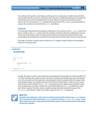 Chapter 2: Understanding Basic Syntax 69
You rarely see this pattern used today, but because it is so ubiquitous in older code, familiariz-
ing yourself with this concept is important. Each time the conditional statement is checked, the
enumerator returns the next object from the array. When it reaches the end of the array, it
returns nil. This causes the while conditional to return false. This, in turn, causes execution to
jump to the next line of code after the while code block.
Using do
The final type of loop that we are going to talk about in this section is the do-while loop. This
loop is similar to the while loop, with the exception of the fact that the conditional is moved
to the end of the loop so that no matter what, at least one iteration through the loop is exe-
cuted before the conditional is checked. An example of this kind of loop is shown in Listing 2.40.
This loop is one that is rarely used, but when it is, it’s usually an ideal solution to the problem
that you’re trying to solve.
Listing 2.40
do-while loop
int x = 0;
do
{
NSLog(@”%ld”, x);
x++;
}
while(x < 10)
Usually, this loop is used in cases where you are dealing with some type of control variable that
is in a pre-existing state, which you do not want to change until the loop has executed at least
once. You may also use this loop when calculating the control variable within the scope of the
control block. Again, you might be doing some kind of complex logic in order to arrive at the
value of the control variable. The do-while loop gives you an opportunity to perform what-
ever complex logic you desire inside of its code block before the while conditional is evalu-
ated. Note, however, that the control variable must be declared outside the scope of the
do-while code block in order to be within scope for the while conditional.
N O T E
Remember, when dealing with a switch, that it was possible to break out of the switch by using a break statement.
This is very common in switch usage. However, break can also be used with do-while, while, and for loops.
When used in these contexts, it causes the thread of execution to jump out of the loop to the next line of the program
after the loop’s code block.
 