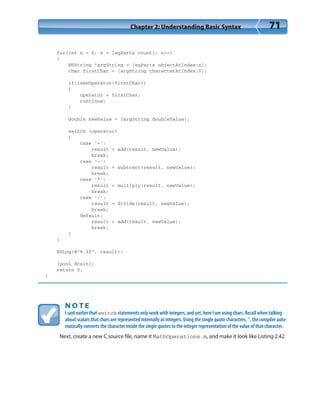 Chapter 2: Understanding Basic Syntax 71
for(int n = 0; n < [eqParts count]; n++)
{
NSString *argString = [eqParts objectAtIndex:n];
char firstChar = [argString characterAtIndex:0];
if(isAnOperator(firstChar))
{
operator = firstChar;
continue;
}
double newValue = [argString doubleValue];
switch (operator)
{
case ‘+’:
result = add(result, newValue);
break;
case ‘-’:
result = subtract(result, newValue);
break;
case ‘*’:
result = multiply(result, newValue);
break;
case ‘/’:
result = divide(result, newValue);
break;
default:
result = add(result, newValue);
break;
}
}
NSLog(@”%.3f”, result);
[pool drain];
return 0;
}
N O T E
I said earlier that switch statements only work with integers, and yet, here I am using chars. Recall when talking
about scalars that chars are represented internally as integers. Using the single quote characters, ‘’, the compiler auto-
matically converts the character inside the single quotes to the integer representation of the value of that character.
Next, create a new C source file, name it MathOperations.m, and make it look like Listing 2.42.
 