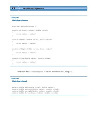 72 Introducing Objective-C
Listing 2.42
MathOperations.m
#include “MathOperations.h”
double add(double value1, double value2)
{
return value1 + value2;
}
double subtract(double value1, double value2)
{
return value1 - value2;
}
double multiply(double value1, double value2)
{
return value1 * value2;
}
double divide(double value1, double value2)
{
return value1 / value2;
}
Finally, edit the MathOperations.h file and make it look like Listing 2.43.
Listing 2.43
MathOperations.h
extern double add(double value1, double value2);
extern double subtract(double value1, double value2);
extern double multiply(double value1, double value2);
extern double divide(double value1, double value2);
 